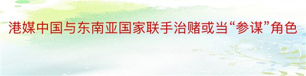 港媒中国与东南亚国家联手治赌或当“参谋”角色