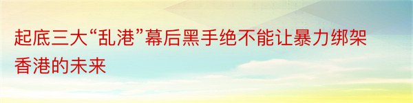 起底三大“乱港”幕后黑手绝不能让暴力绑架香港的未来