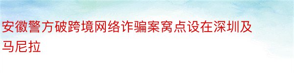 安徽警方破跨境网络诈骗案窝点设在深圳及马尼拉