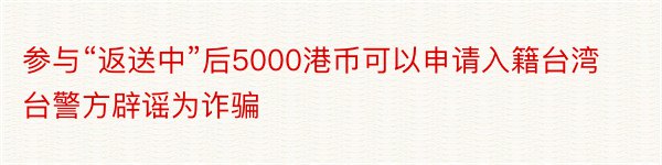 参与“返送中”后5000港币可以申请入籍台湾台警方辟谣为诈骗