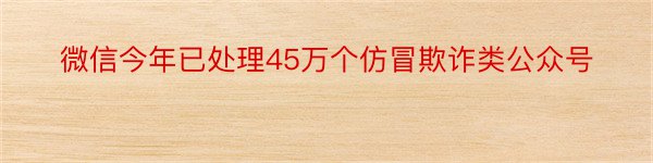 微信今年已处理45万个仿冒欺诈类公众号