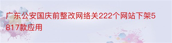 广东公安国庆前整改网络关222个网站下架5817款应用