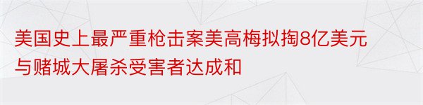 美国史上最严重枪击案美高梅拟掏8亿美元与赌城大屠杀受害者达成和