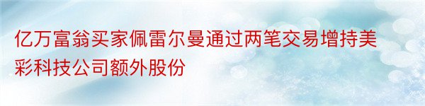 亿万富翁买家佩雷尔曼通过两笔交易增持美彩科技公司额外股份