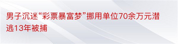 男子沉迷“彩票暴富梦”挪用单位70余万元潜逃13年被捕