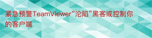 紧急预警TeamViewer“沦陷”黑客或控制你的客户端