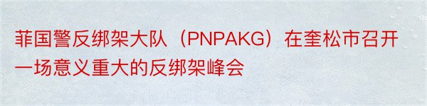 菲国警反绑架大队（PNPAKG）在奎松市召开一场意义重大的反绑架峰会