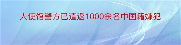 大使馆警方已遣返1000余名中国籍嫌犯