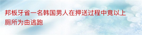 邦板牙省一名韩国男人在押送过程中竟以上厕所为由逃跑