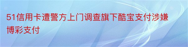 51信用卡遭警方上门调查旗下酷宝支付涉嫌博彩支付