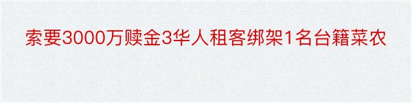 索要3000万赎金3华人租客绑架1名台籍菜农