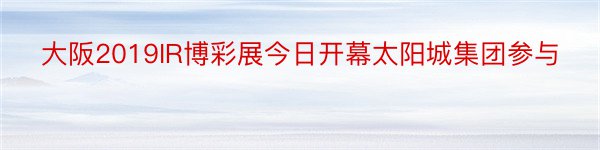 大阪2019IR博彩展今日开幕太阳城集团参与