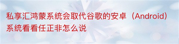 私享汇鸿蒙系统会取代谷歌的安卓（Android）系统看看任正非怎么说