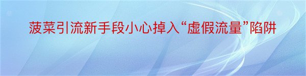 菠菜引流新手段小心掉入“虚假流量”陷阱