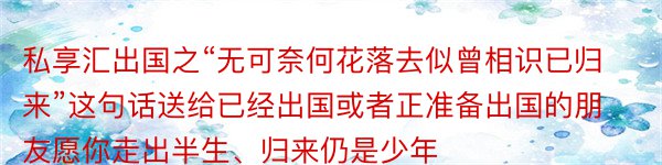 私享汇出国之“无可奈何花落去似曾相识已归来”这句话送给已经出国或者正准备出国的朋友愿你走出半生、归来仍是少年