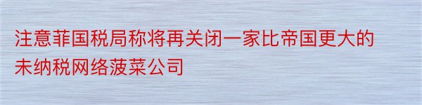 注意菲国税局称将再关闭一家比帝国更大的未纳税网络菠菜公司