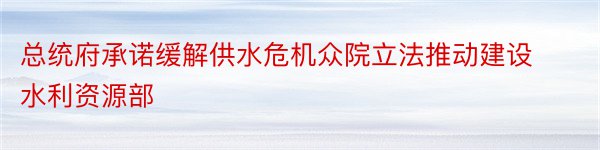 总统府承诺缓解供水危机众院立法推动建设水利资源部