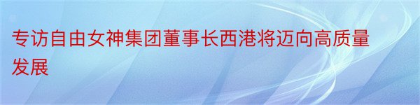 专访自由女神集团董事长西港将迈向高质量发展