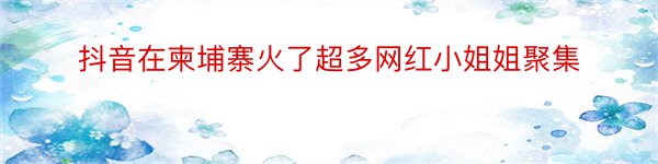 抖音在柬埔寨火了超多网红小姐姐聚集