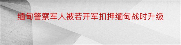 缅甸警察军人被若开军扣押缅甸战时升级