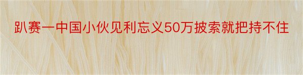 趴赛一中国小伙见利忘义50万披索就把持不住