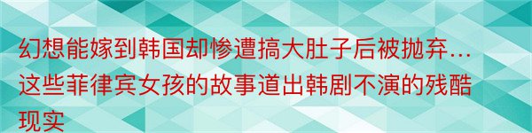 幻想能嫁到韩国却惨遭搞大肚子后被抛弃…这些菲律宾女孩的故事道出韩剧不演的残酷现实