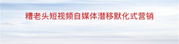 糟老头短视频自媒体潜移默化式营销