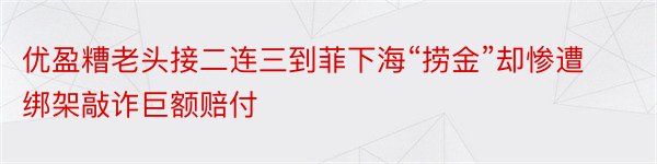 优盈糟老头接二连三到菲下海“捞金”却惨遭绑架敲诈巨额赔付