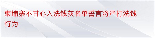 柬埔寨不甘心入洗钱灰名单誓言将严打洗钱行为