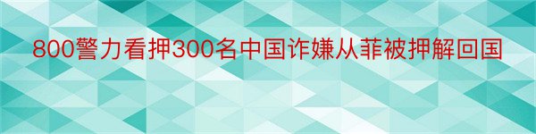 800警力看押300名中国诈嫌从菲被押解回国