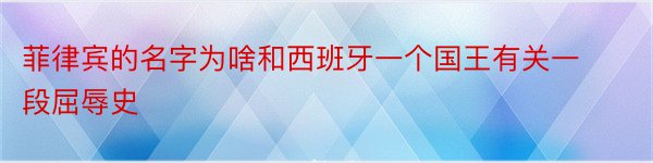 菲律宾的名字为啥和西班牙一个国王有关一段屈辱史