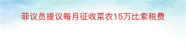 菲议员提议每月征收菜农15万比索税费