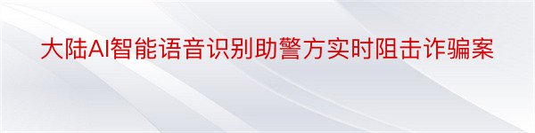 大陆AI智能语音识别助警方实时阻击诈骗案