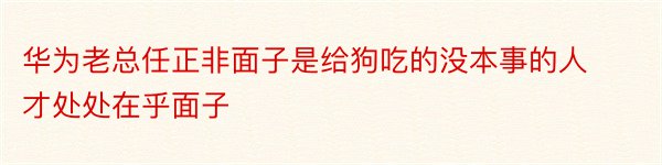 华为老总任正非面子是给狗吃的没本事的人才处处在乎面子