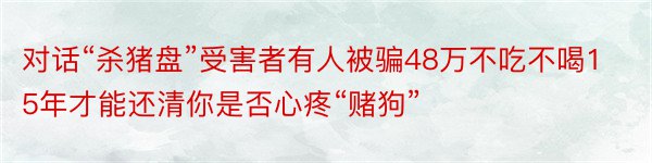 对话“杀猪盘”受害者有人被骗48万不吃不喝15年才能还清你是否心疼“赌狗”