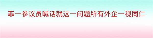 菲一参议员喊话就这一问题所有外企一视同仁