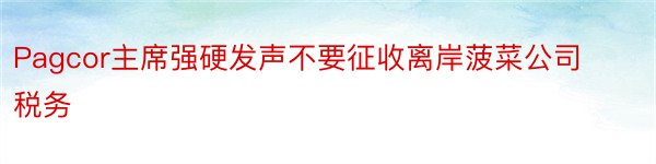 Pagcor主席强硬发声不要征收离岸菠菜公司税务