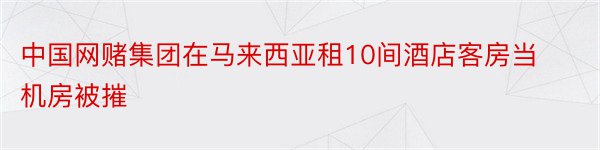 中国网赌集团在马来西亚租10间酒店客房当机房被摧