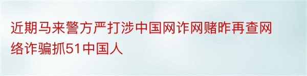 近期马来警方严打涉中国网诈网赌昨再查网络诈骗抓51中国人