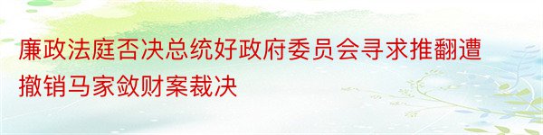 廉政法庭否决总统好政府委员会寻求推翻遭撤销马家敛财案裁决