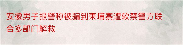 安徽男子报警称被骗到柬埔寨遭软禁警方联合多部门解救