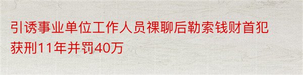 引诱事业单位工作人员祼聊后勒索钱财首犯获刑11年并罚40万