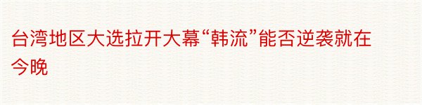 台湾地区大选拉开大幕“韩流”能否逆袭就在今晚