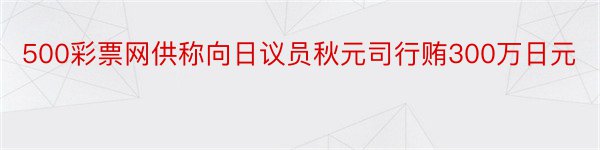 500彩票网供称向日议员秋元司行贿300万日元