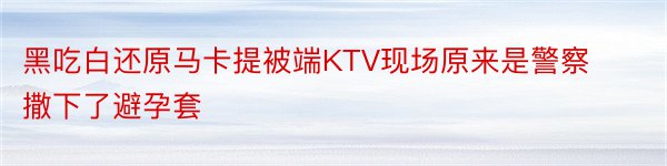 黑吃白还原马卡提被端KTV现场原来是警察撒下了避孕套