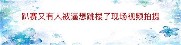 趴赛又有人被逼想跳楼了现场视频拍摄