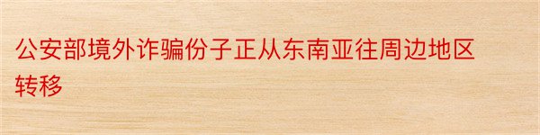 公安部境外诈骗份子正从东南亚往周边地区转移