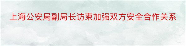 上海公安局副局长访柬加强双方安全合作关系