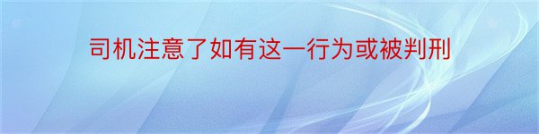 司机注意了如有这一行为或被判刑