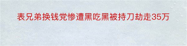 表兄弟换钱党惨遭黑吃黑被持刀劫走35万